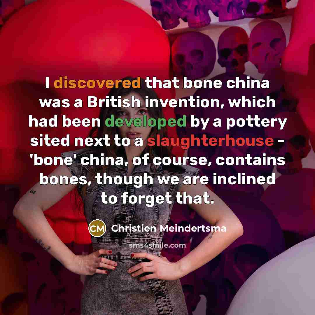 “I discovered that bone china was a British invention, which had been developed by a pottery sited next to a slaughterhouse - 'bone' china, of course, contains bones, though we are inclined to forget that.” quote by Christien Meindertsma
