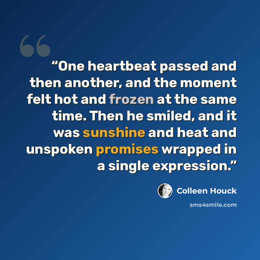 “One heartbeat passed and then another, and the moment felt hot and frozen at the same time. Then he smiled, and it was sunshine and heat and unspoken promises wrapped in a single expression.” quote by Colleen Houck