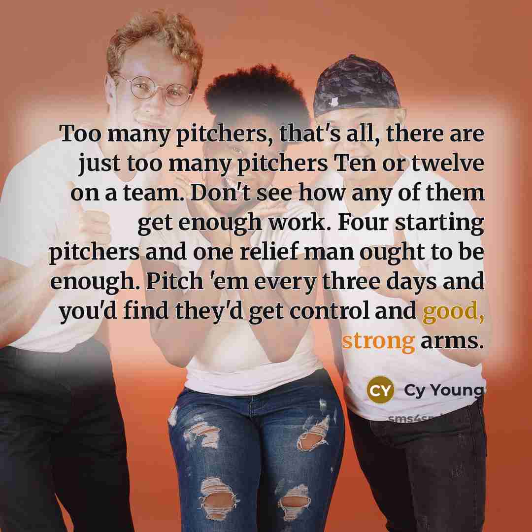 “Too many pitchers, that's all, there are just too many pitchers Ten or twelve on a team. Don't see how any of them get enough work. Four starting pitchers and one relief man ought to be enough. Pitch 'em every three days and you'd find they'd get control and good, strong arms.” quote by Cy Young