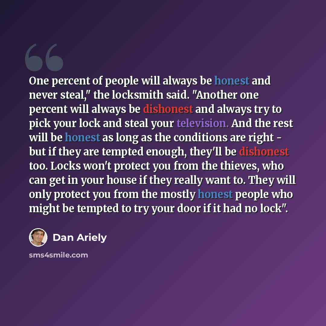 “One percent of people will always be honest and never steal," the locksmith said. "Another one percent will always be dishonest and always try to pick your lock and steal your television. And the rest will be honest as long as the conditions are right - but if they are tempted enough, they'll be…” quote by Dan Ariely