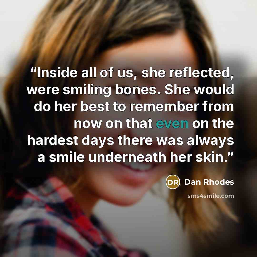 “Inside all of us, she reflected, were smiling bones. She would do her best to remember from now on that even on the hardest days there was always a smile underneath her skin.” quote by Dan Rhodes