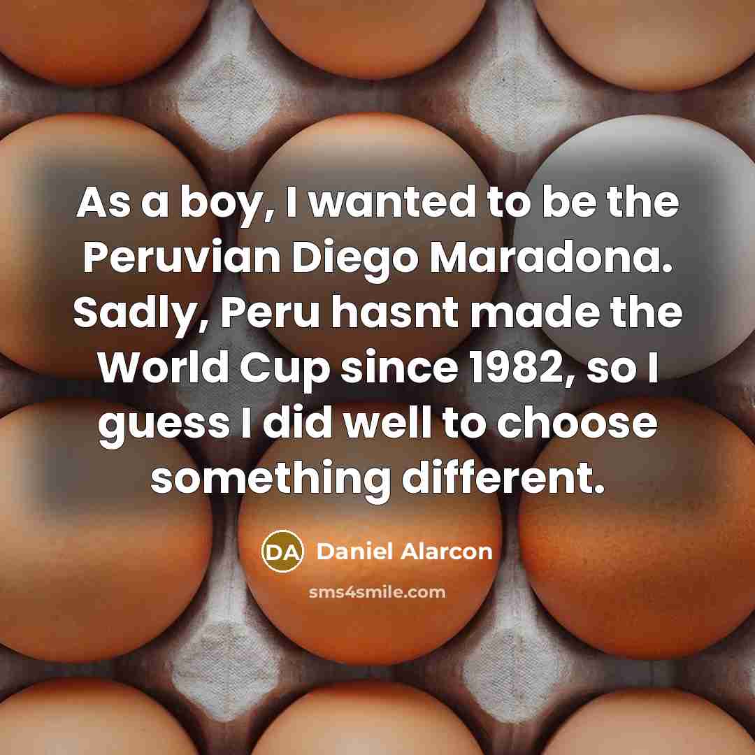 “As a boy, I wanted to be the Peruvian Diego Maradona. Sadly, Peru hasnt made the World Cup since 1982, so I guess I did well to choose something different.” quote by Daniel Alarcon