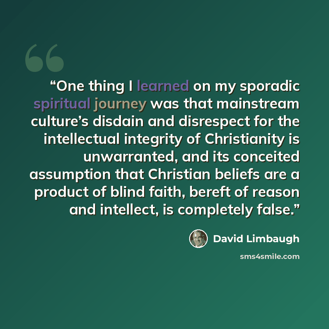 “One thing I learned on my sporadic spiritual journey was that mainstream culture’s disdain and disrespect for the intellectual integrity of Christianity is unwarranted, and its conceited assumption that Christian beliefs are a product of blind faith, bereft of reason and intellect, is completely…” quote by David Limbaugh