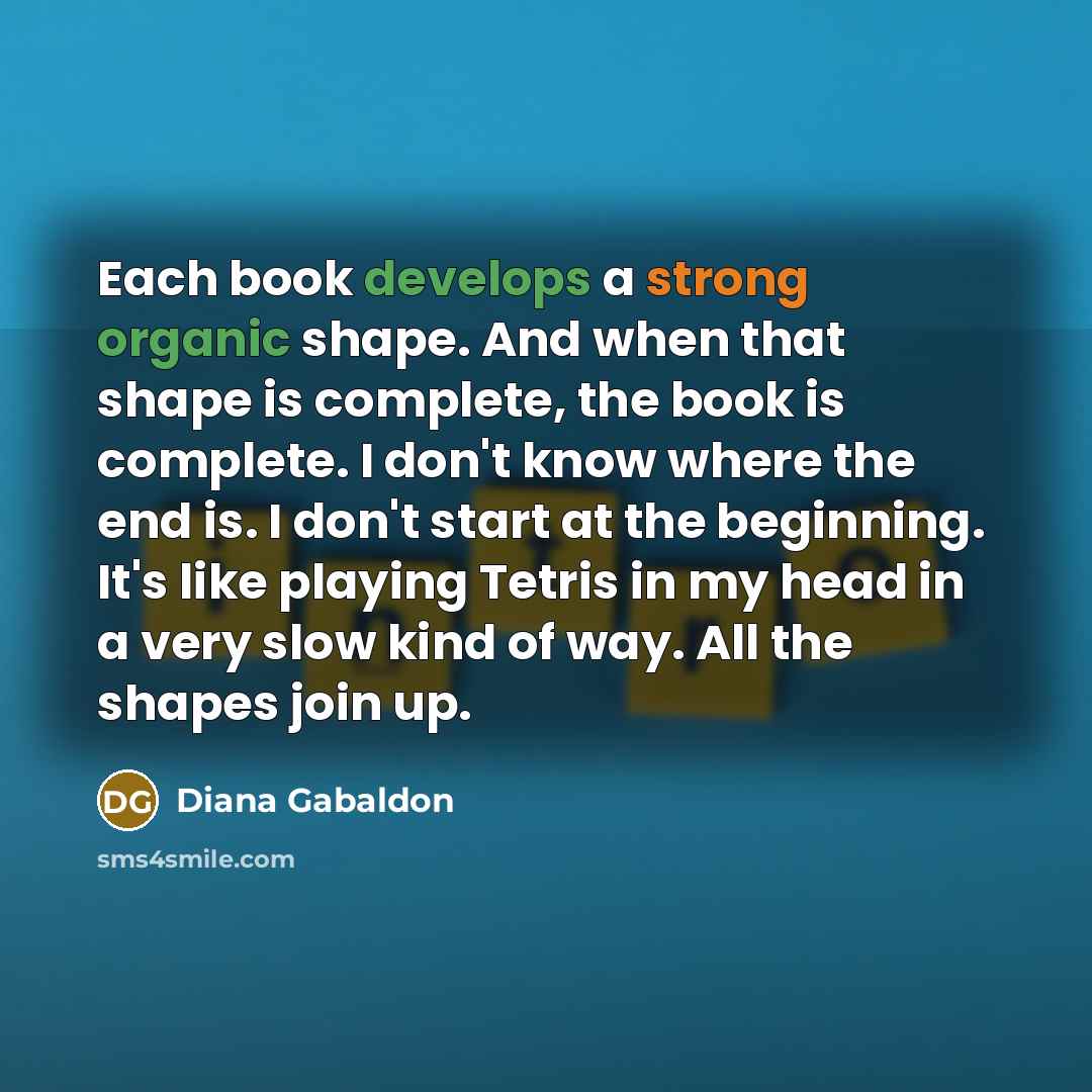 “Each book develops a strong organic shape. And when that shape is complete, the book is complete. I don't know where the end is. I don't start at the beginning. It's like playing Tetris in my head in a very slow kind of way. All the shapes join up.” quote by Diana Gabaldon