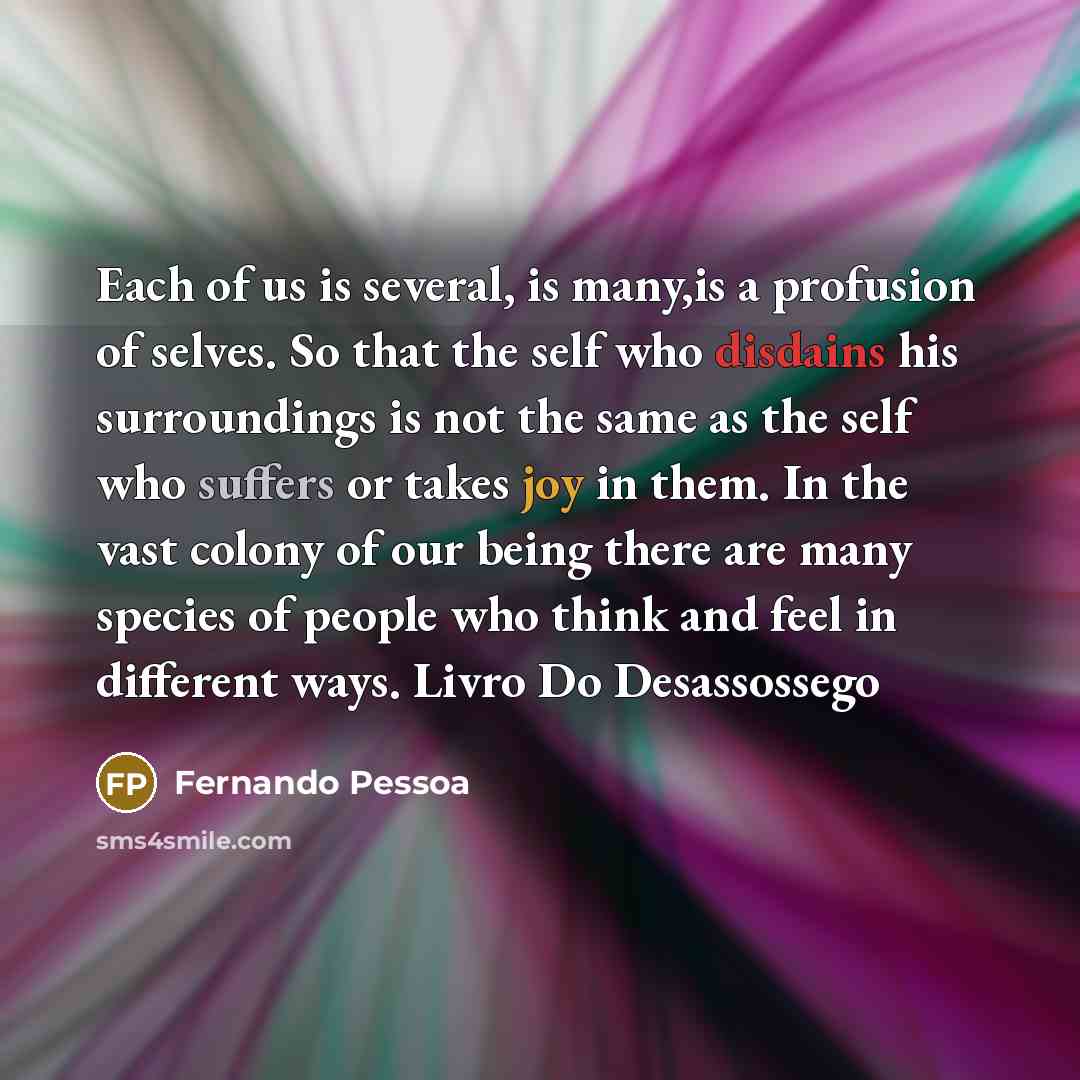 “Each of us is several, is many,is a profusion of selves. So that the self who disdains his surroundings is not the same as the self who suffers or takes joy in them. In the vast colony of our being there are many species of people who think and feel in different ways. Livro Do Desassossego” quote by Fernando Pessoa