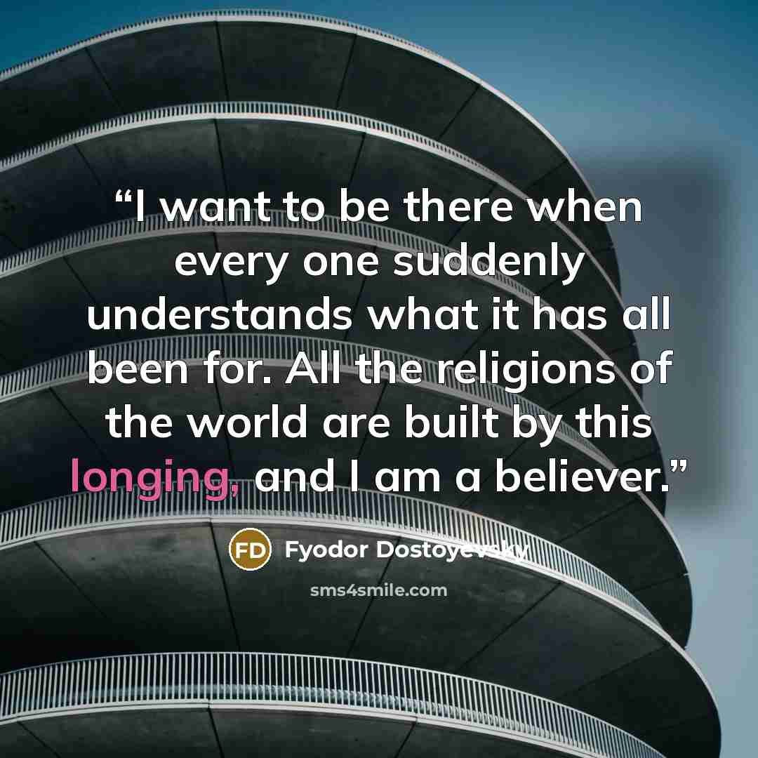 “I want to be there when every one suddenly understands what it has all been for. All the religions of the world are built by this longing, and I am a believer.” quote by Fyodor Dostoyevsky