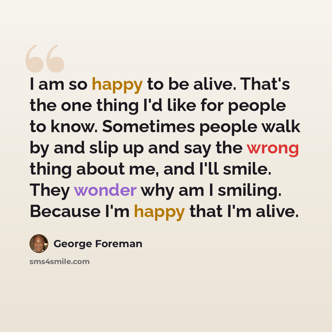 “I am so happy to be alive. That's the one thing I'd like for people to know. Sometimes people walk by and slip up and say the wrong thing about me, and I'll smile. They wonder why am I smiling. Because I'm happy that I'm alive.” quote by George Foreman