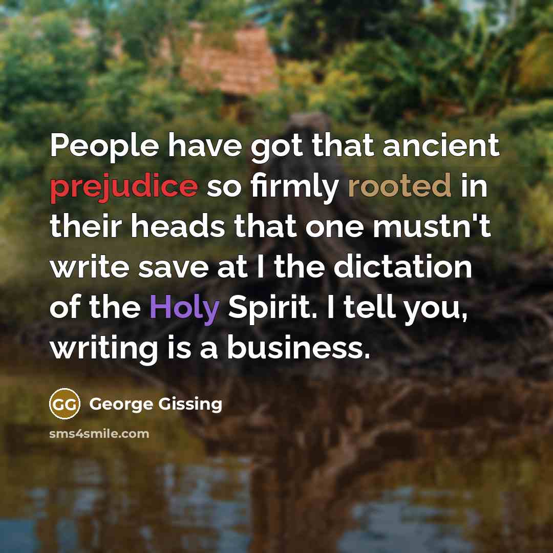 “People have got that ancient prejudice so firmly rooted in their heads that one mustn't write save at I the dictation of the Holy Spirit. I tell you, writing is a business.” quote by George Gissing