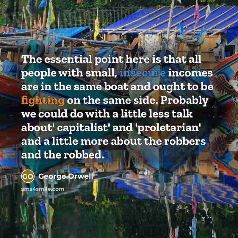 “The essential point here is that all people with small, insecure incomes are in the same boat and ought to be fighting on the same side. Probably we could do with a little less talk about' capitalist' and 'proletarian' and a little more about the robbers and the robbed.” quote by George Orwell