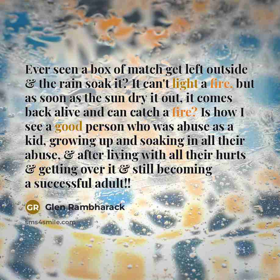 “Ever seen a box of match get left outside & the rain soak it? It can't light a fire, but as soon as the sun dry it out, it comes back alive and can catch a fire? Is how I see a good person who was abuse as a kid, growing up and soaking in all their abuse, & after living with all their hurts &…” quote by Glen Rambharack