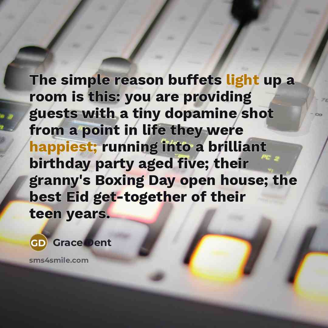 “The simple reason buffets light up a room is this: you are providing guests with a tiny dopamine shot from a point in life they were happiest; running into a brilliant birthday party aged five; their granny's Boxing Day open house; the best Eid get-together of their teen years.” quote by Grace Dent