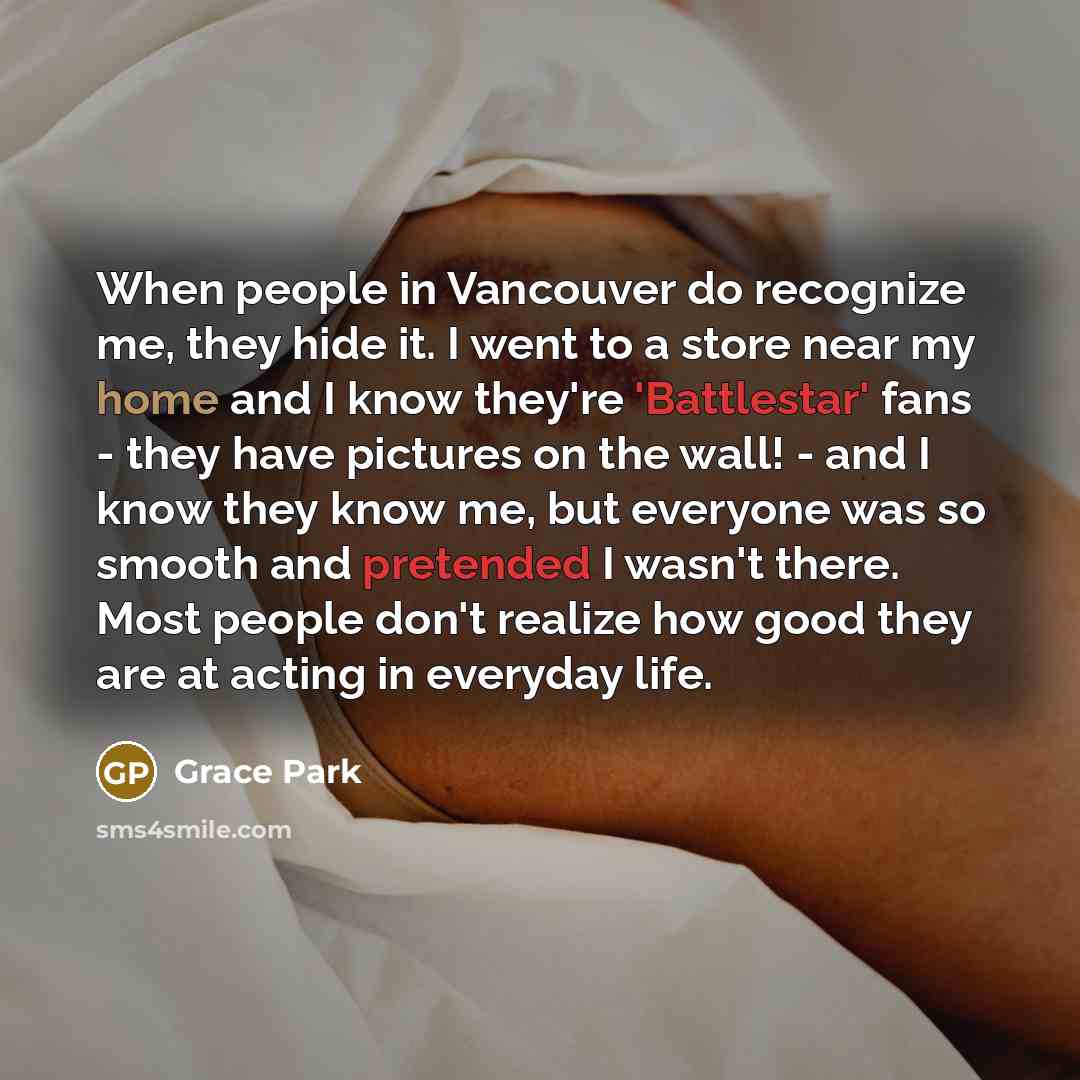 “When people in Vancouver do recognize me, they hide it. I went to a store near my home and I know they're 'Battlestar' fans - they have pictures on the wall! - and I know they know me, but everyone was so smooth and pretended I wasn't there. Most people don't realize how good they are at acting in…” quote by Grace Park