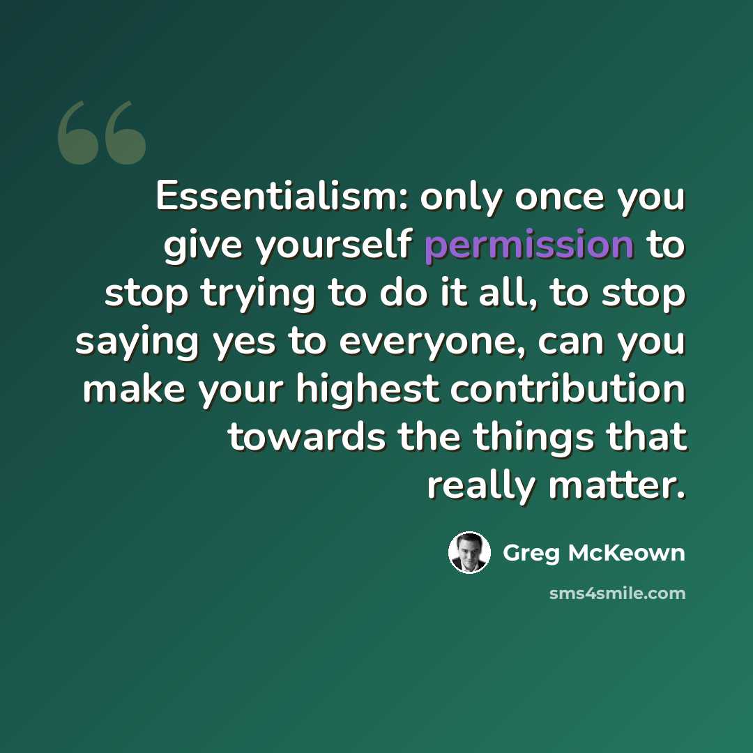 “Essentialism: only once you give yourself permission to stop trying to do it all, to stop saying yes to everyone, can you make your highest contribution towards the things that really matter.” quote by Greg McKeown
