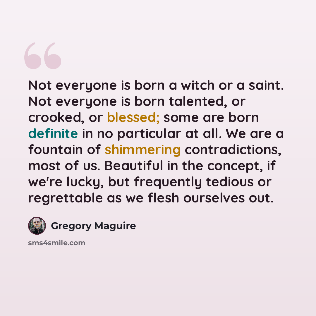 “Not everyone is born a witch or a saint. Not everyone is born talented, or crooked, or blessed; some are born definite in no particular at all. We are a fountain of shimmering contradictions, most of us. Beautiful in the concept, if we're lucky, but frequently tedious or regrettable as we flesh…” quote by Gregory Maguire