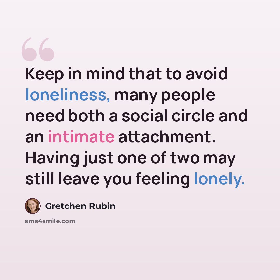“Keep in mind that to avoid loneliness, many people need both a social circle and an intimate attachment. Having just one of two may still leave you feeling lonely.” quote by Gretchen Rubin
