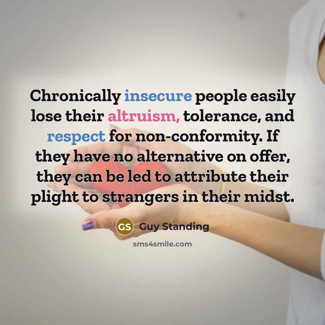 “Chronically insecure people easily lose their altruism, tolerance, and respect for non-conformity. If they have no alternative on offer, they can be led to attribute their plight to strangers in their midst.” quote by Guy Standing