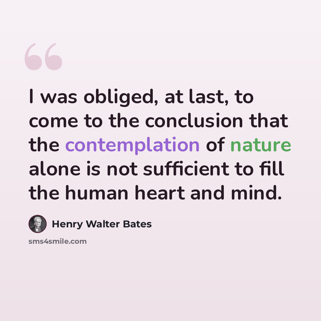 “I was obliged, at last, to come to the conclusion that the contemplation of nature alone is not sufficient to fill the human heart and mind.” quote by Henry Walter Bates