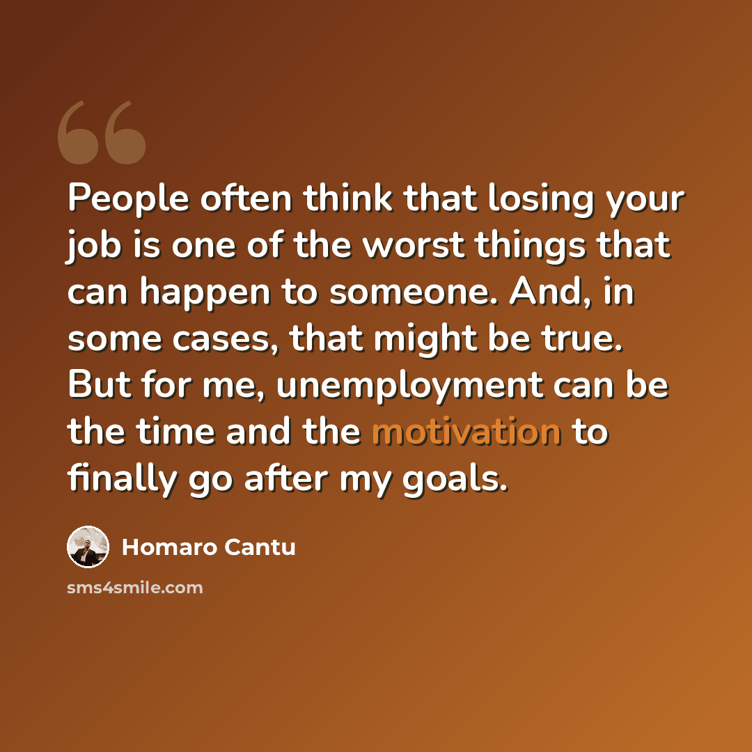 “People often think that losing your job is one of the worst things that can happen to someone. And, in some cases, that might be true. But for me, unemployment can be the time and the motivation to finally go after my goals.” quote by Homaro Cantu