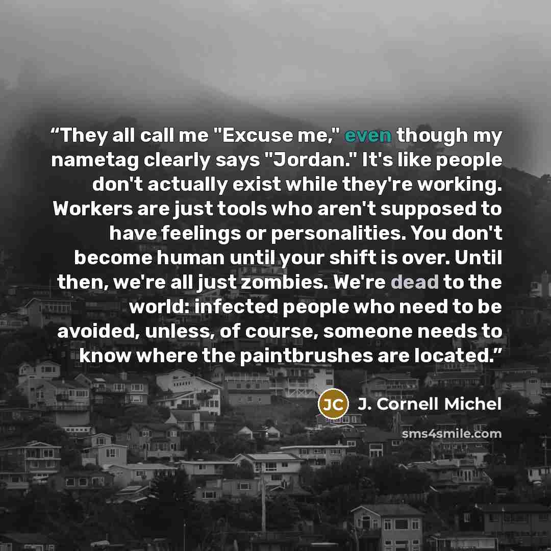 “They all call me "Excuse me," even though my nametag clearly says "Jordan." It's like people don't actually exist while they're working. Workers are just tools who aren't supposed to have feelings or personalities. You don't become human until your shift is over. Until then, we're all just…” quote by J. Cornell Michel