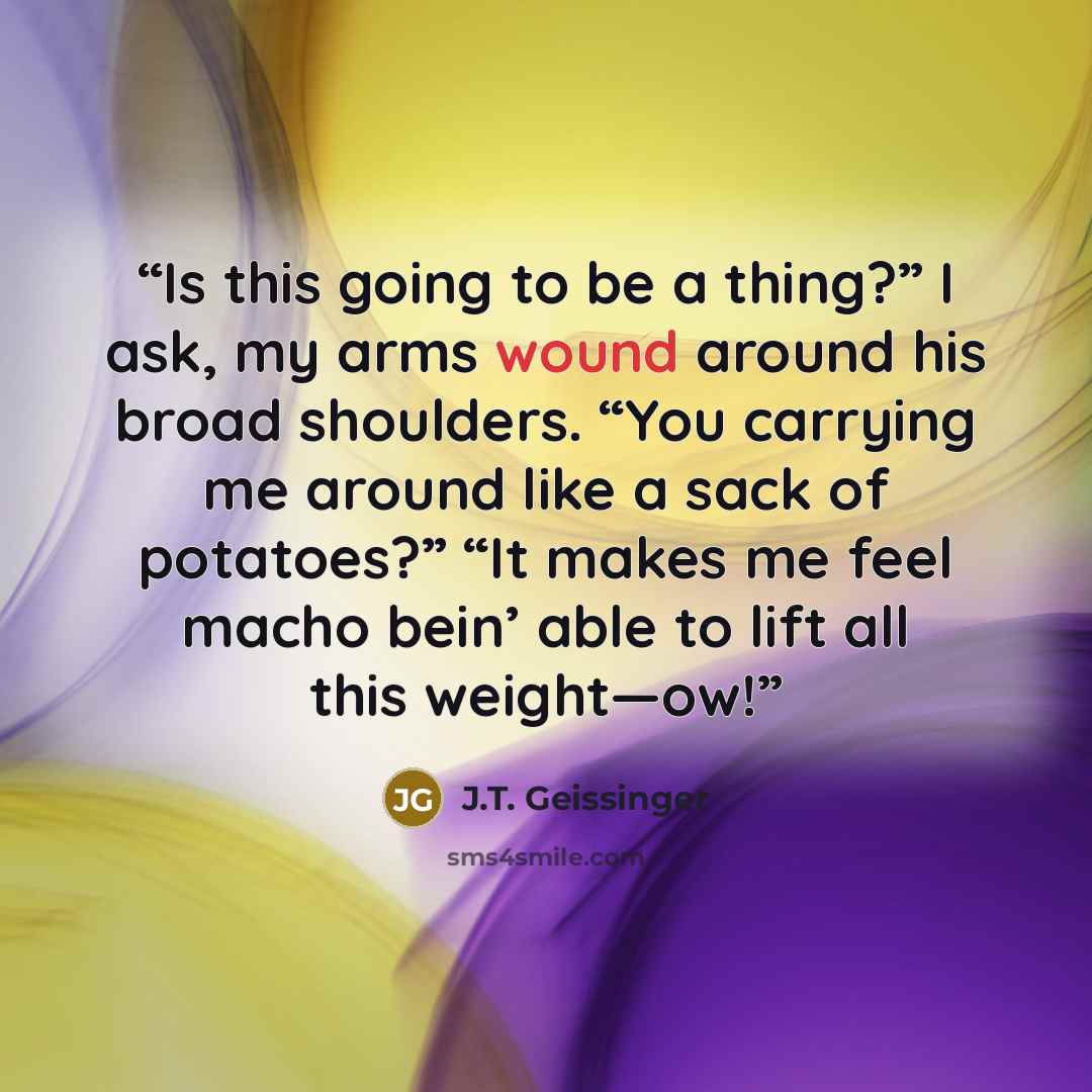 “Is this going to be a thing?” I ask, my arms wound around his broad shoulders. “You carrying me around like a sack of potatoes?” “It makes me feel macho bein’ able to lift all this weight—ow!” quote by J.T. Geissinger