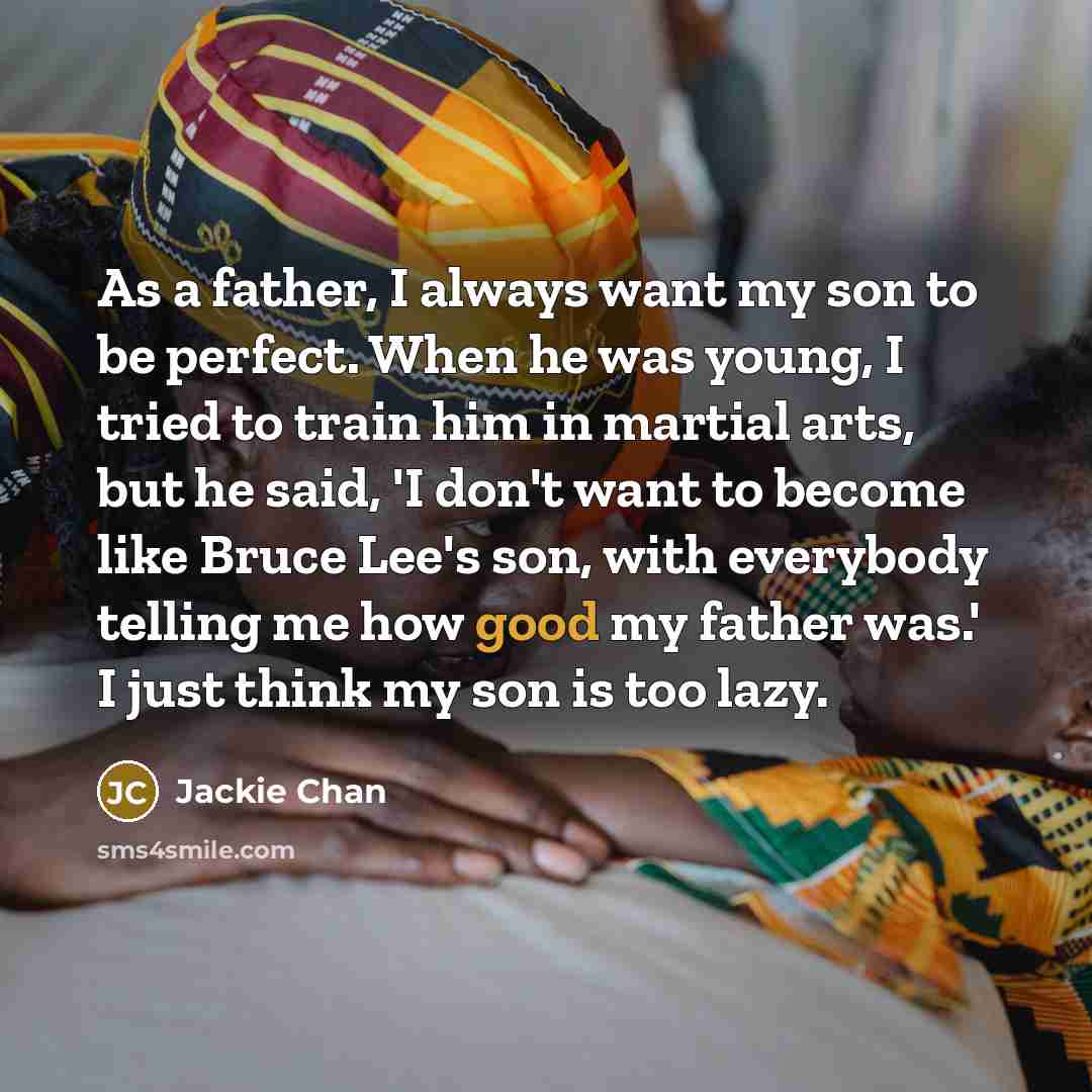 “As a father, I always want my son to be perfect. When he was young, I tried to train him in martial arts, but he said, 'I don't want to become like Bruce Lee's son, with everybody telling me how good my father was.' I just think my son is too lazy.” quote by Jackie Chan