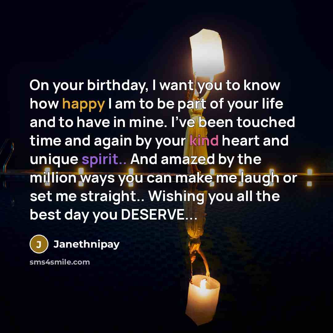 “On your birthday, I want you to know how happy I am to be part of your life and to have in mine. I've been touched time and again by your kind heart and unique spirit.. And amazed by the million ways you can make me laugh or set me straight.. Wishing you all the best day you DESERVE...” quote by Janethnipay