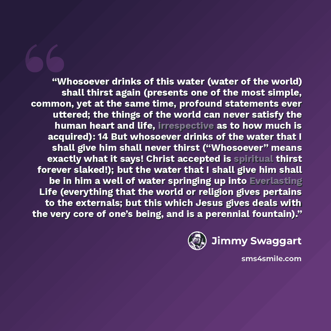 “Whosoever drinks of this water (water of the world) shall thirst again (presents one of the most simple, common, yet at the same time, profound statements ever uttered; the things of the world can never satisfy the human heart and life, irrespective as to how much is acquired): 14 But whosoever…” quote by Jimmy Swaggart