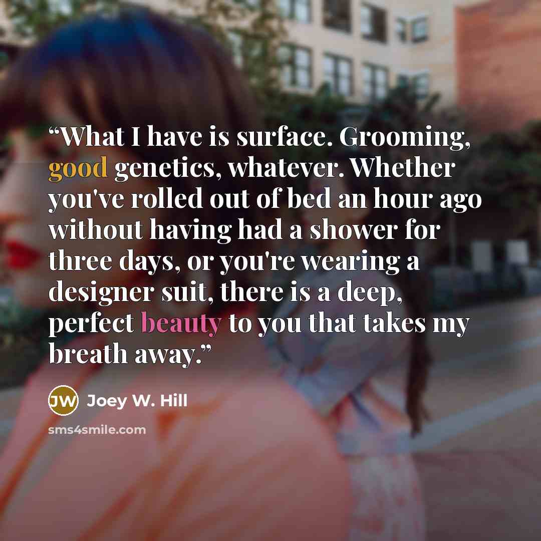 “What I have is surface. Grooming, good genetics, whatever. Whether you've rolled out of bed an hour ago without having had a shower for three days, or you're wearing a designer suit, there is a deep, perfect beauty to you that takes my breath away.” quote by Joey W. Hill