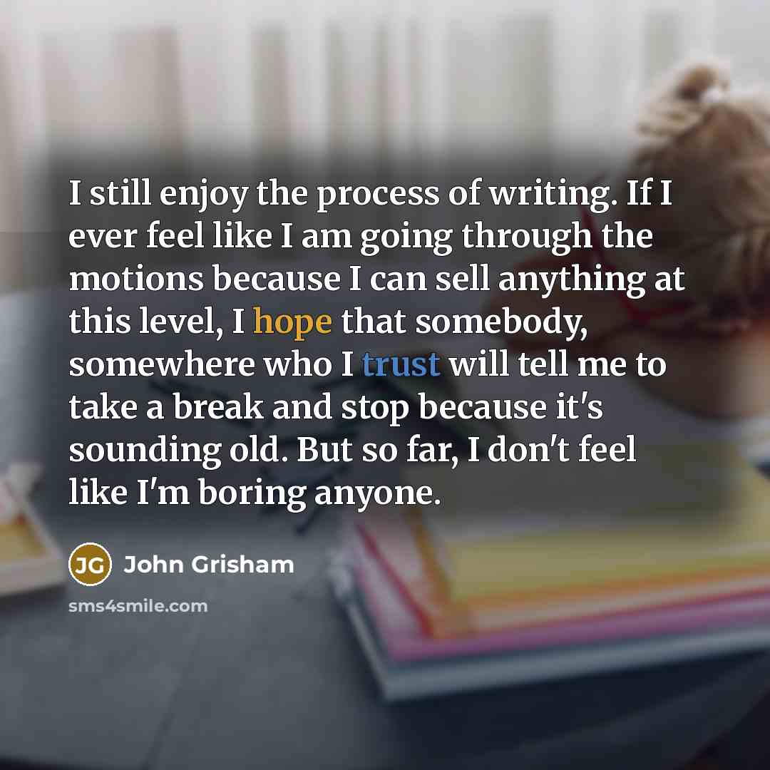 “I still enjoy the process of writing. If I ever feel like I am going through the motions because I can sell anything at this level, I hope that somebody, somewhere who I trust will tell me to take a break and stop because it's sounding old. But so far, I don't feel like I'm boring anyone.” quote by John Grisham