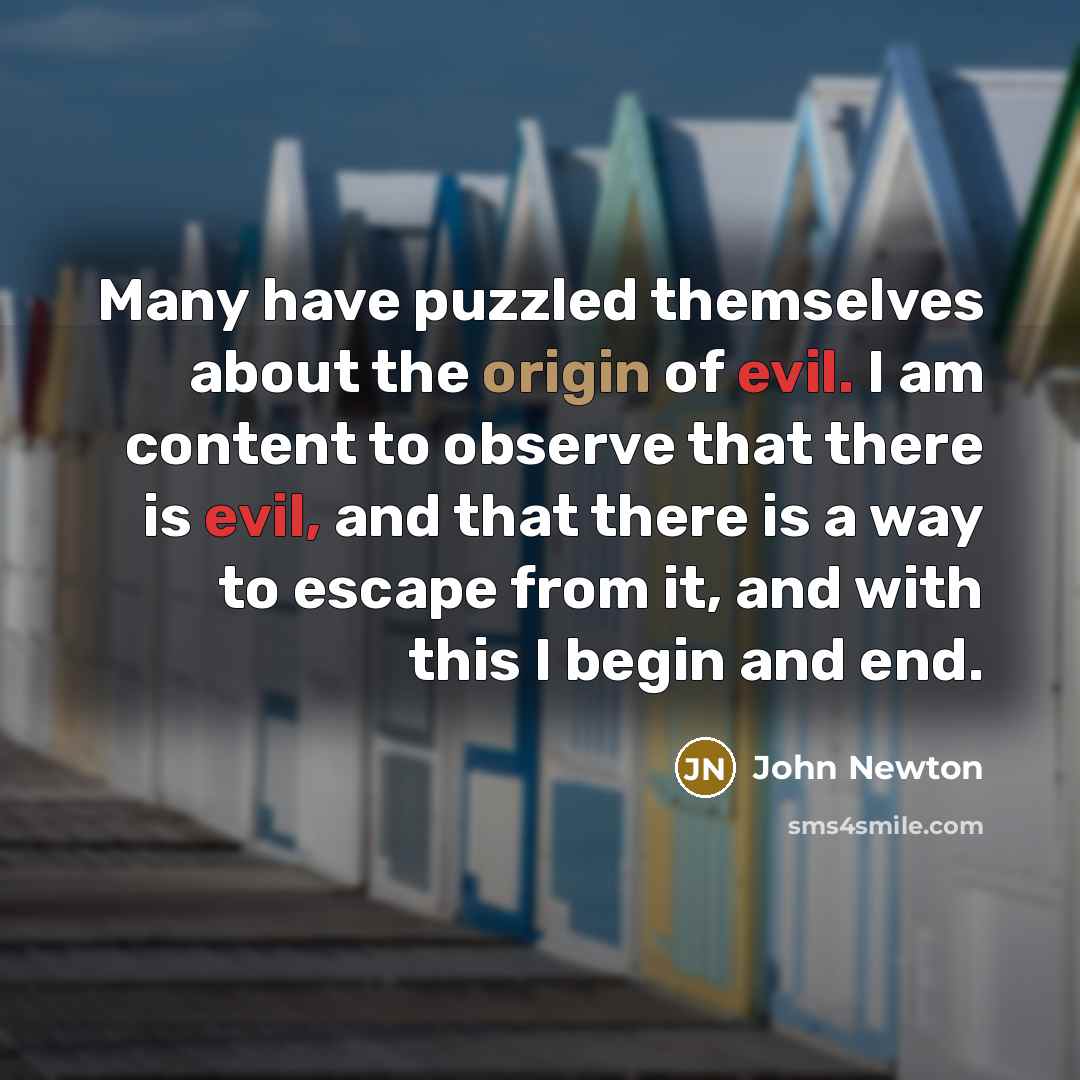 “Many have puzzled themselves about the origin of evil. I am content to observe that there is evil, and that there is a way to escape from it, and with this I begin and end.” quote by John Newton
