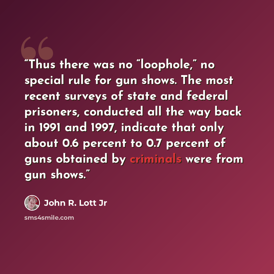 “Thus there was no “loophole,” no special rule for gun shows. The most recent surveys of state and federal prisoners, conducted all the way back in 1991 and 1997, indicate that only about 0.6 percent to 0.7 percent of guns obtained by criminals were from gun shows.” quote by John R. Lott Jr