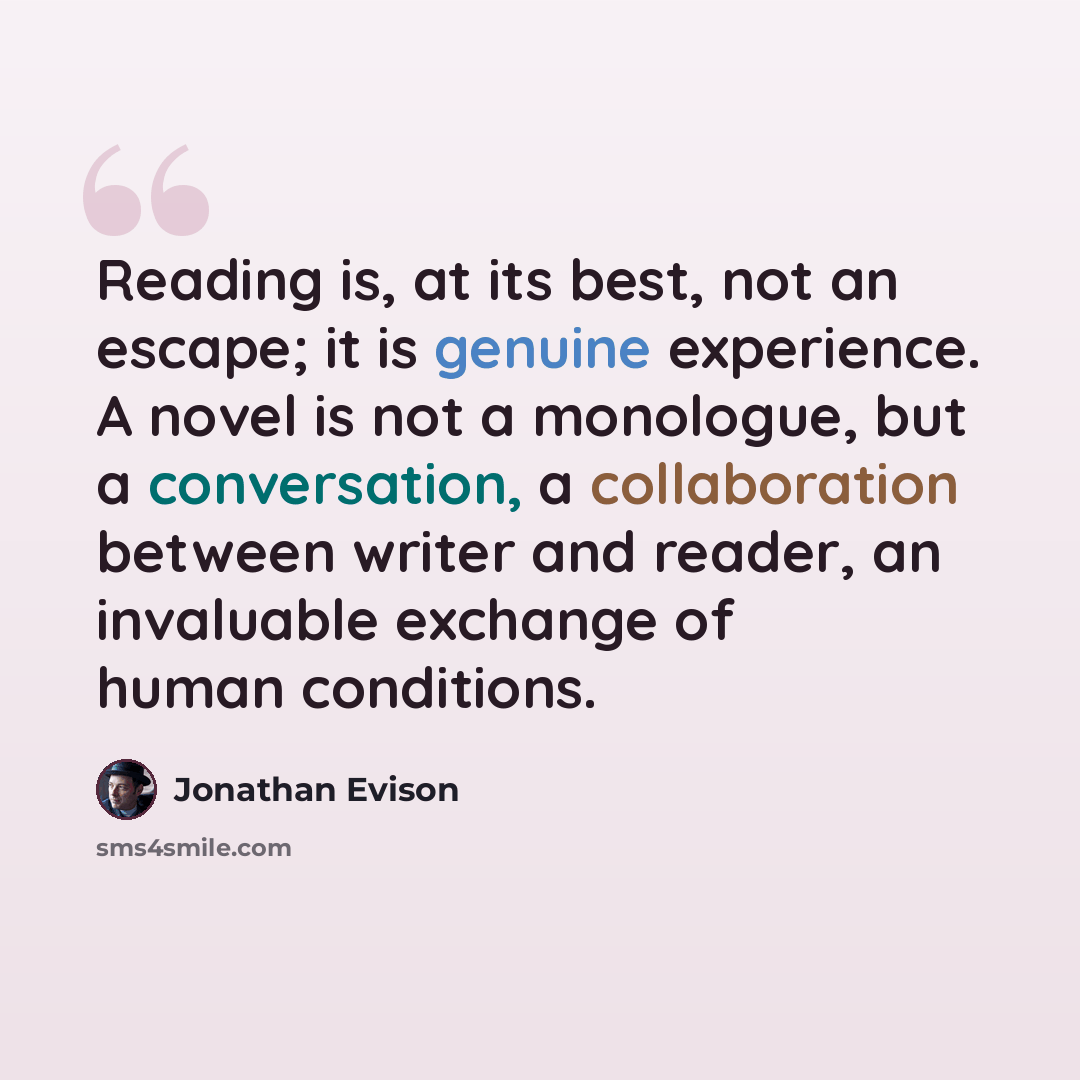 “Reading is, at its best, not an escape; it is genuine experience. A novel is not a monologue, but a conversation, a collaboration between writer and reader, an invaluable exchange of human conditions.” quote by Jonathan Evison