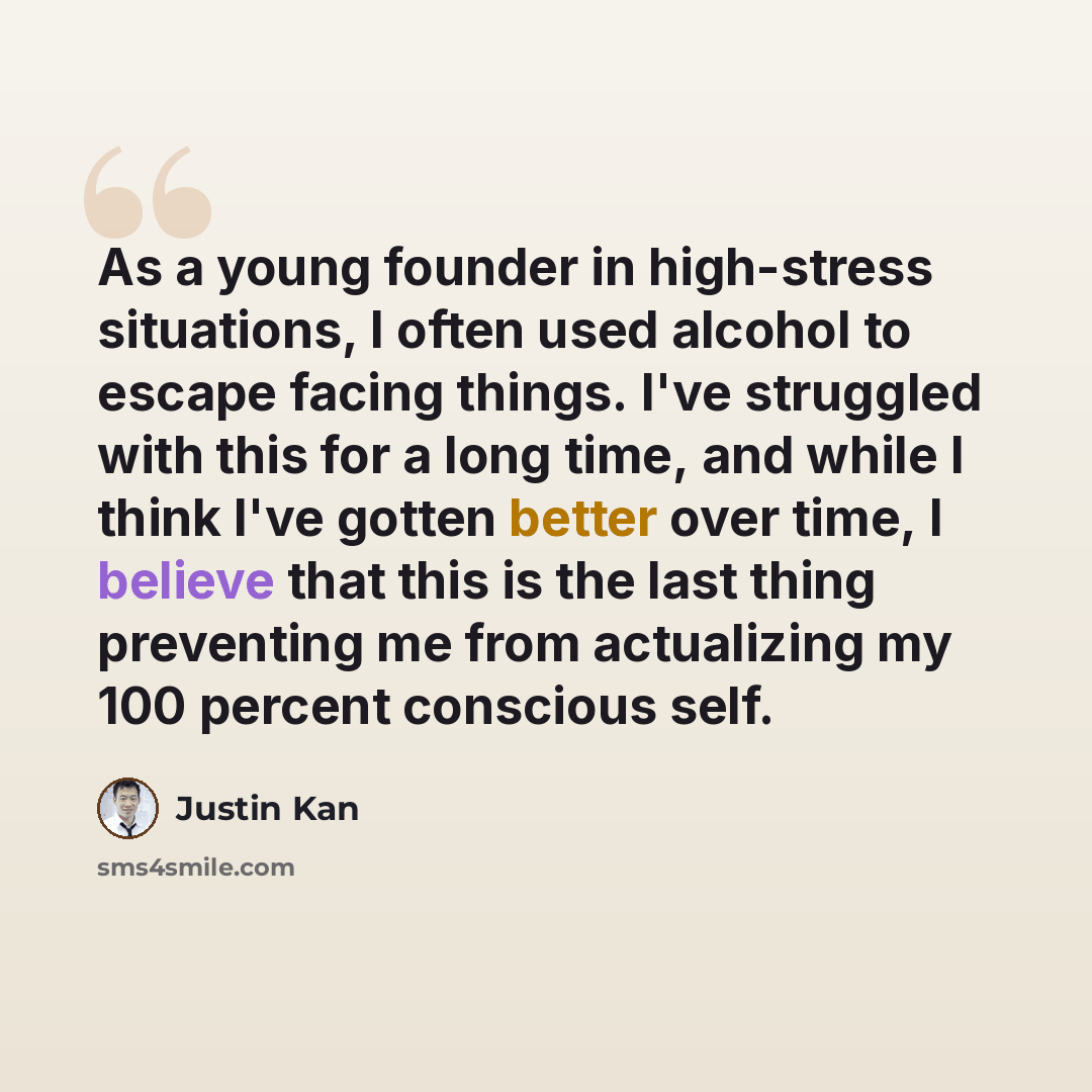 “As a young founder in high-stress situations, I often used alcohol to escape facing things. I've struggled with this for a long time, and while I think I've gotten better over time, I believe that this is the last thing preventing me from actualizing my 100 percent conscious self.” quote by Justin Kan