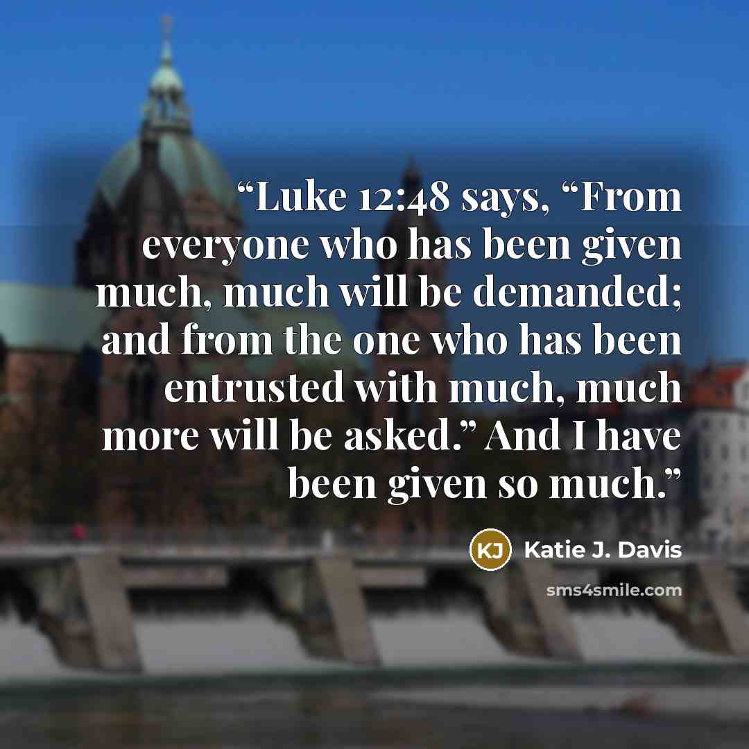 “Luke 12:48 says, “From everyone who has been given much, much will be demanded; and from the one who has been entrusted with much, much more will be asked.” And I have been given so much.” quote by Katie J. Davis