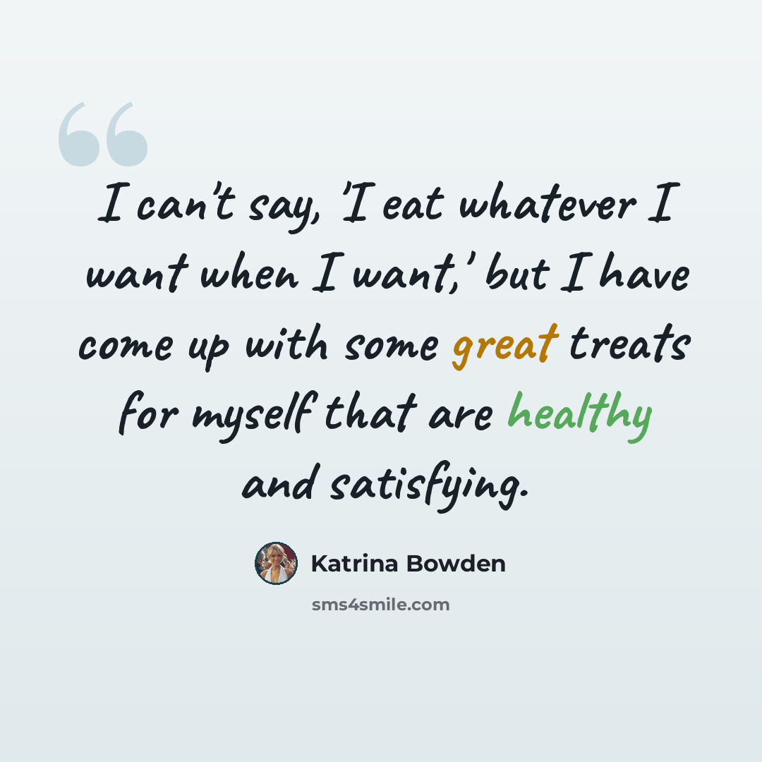 “I can't say, 'I eat whatever I want when I want,' but I have come up with some great treats for myself that are healthy and satisfying.” quote by Katrina Bowden