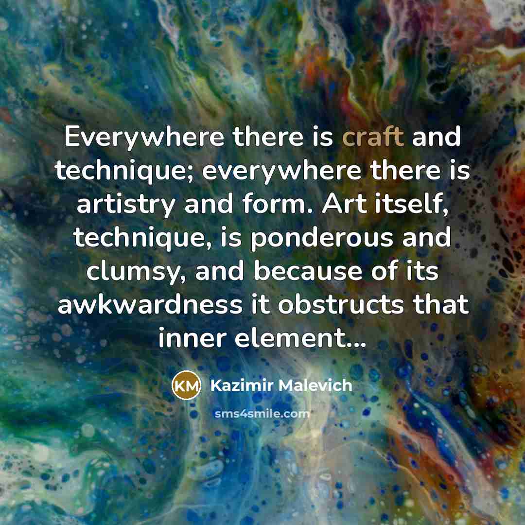 “Everywhere there is craft and technique; everywhere there is artistry and form. Art itself, technique, is ponderous and clumsy, and because of its awkwardness it obstructs that inner element...” quote by Kazimir Malevich