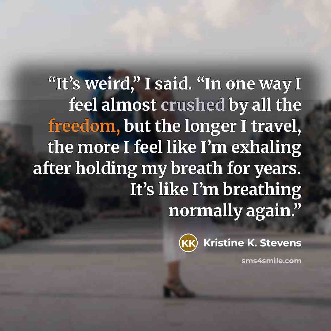 “It’s weird,” I said. “In one way I feel almost crushed by all the freedom, but the longer I travel, the more I feel like I’m exhaling after holding my breath for years. It’s like I’m breathing normally again.” quote by Kristine K. Stevens