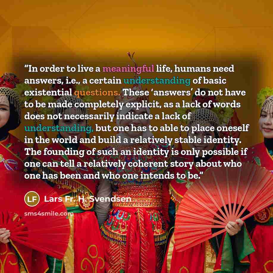 “In order to live a meaningful life, humans need answers, i.e., a certain understanding of basic existential questions. These ‘answers’ do not have to be made completely explicit, as a lack of words does not necessarily indicate a lack of understanding, but one has to able to place oneself in the…” quote by Lars Fr. H. Svendsen