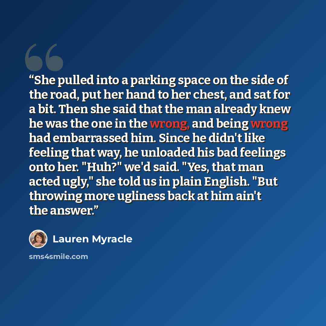 “She pulled into a parking space on the side of the road, put her hand to her chest, and sat for a bit. Then she said that the man already knew he was the one in the wrong, and being wrong had embarrassed him. Since he didn't like feeling that way, he unloaded his bad feelings onto her. "Huh?" we'd…” quote by Lauren Myracle