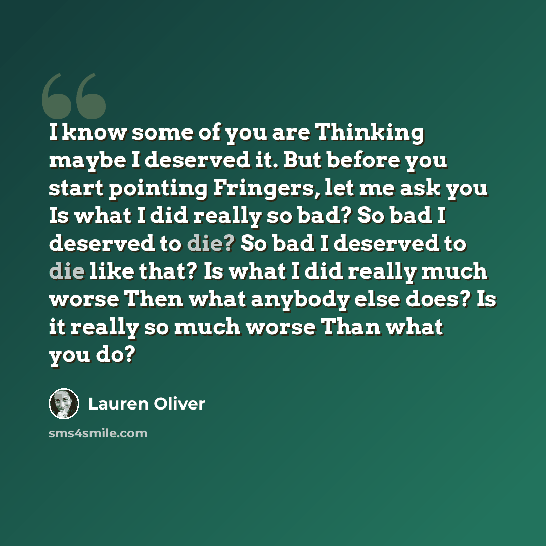 “I know some of you are Thinking maybe I deserved it. But before you start pointing Fringers, let me ask you Is what I did really so bad? So bad I deserved to die? So bad I deserved to die like that? Is what I did really much worse Then what anybody else does? Is it really so much worse Than what…” quote by Lauren Oliver
