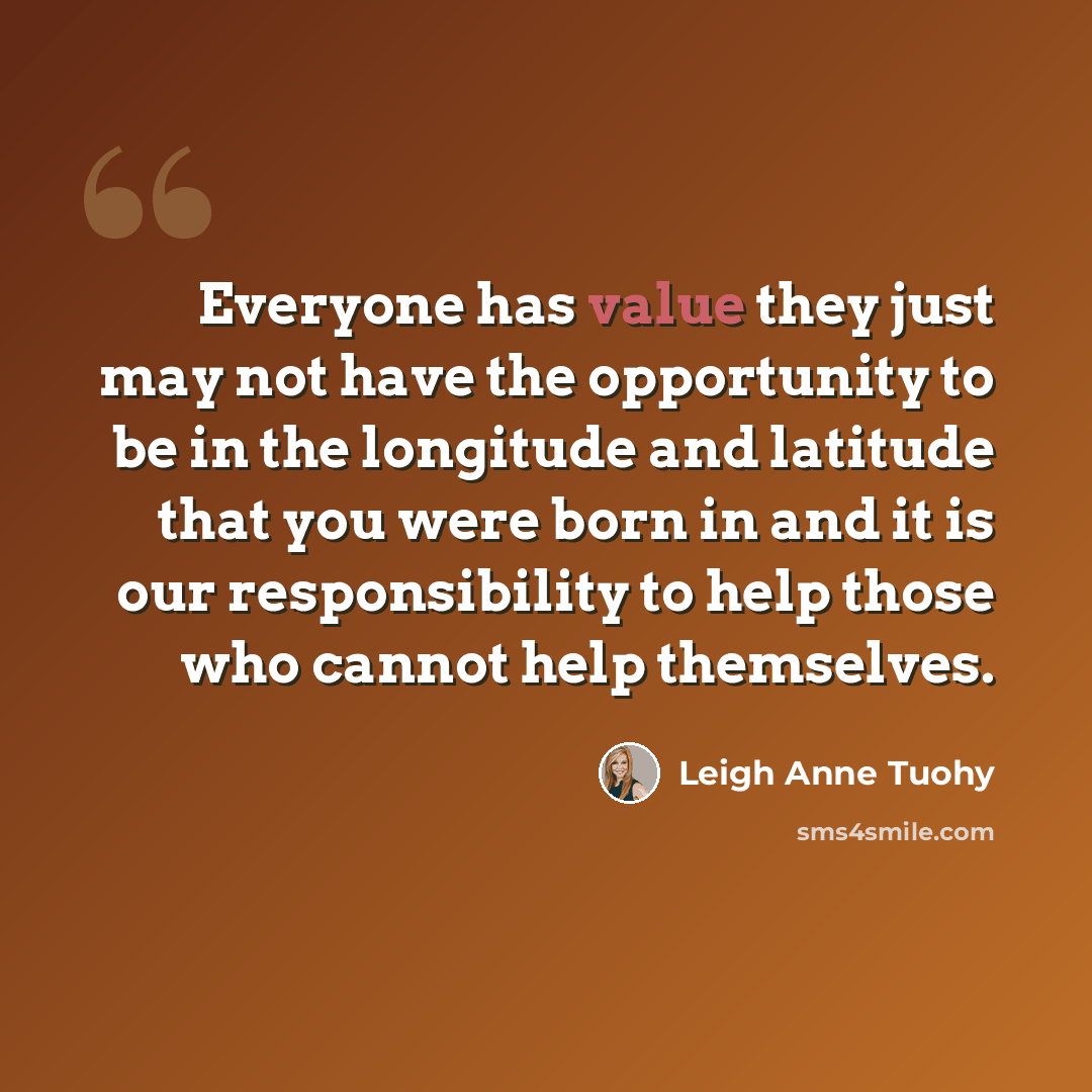 “Everyone has value they just may not have the opportunity to be in the longitude and latitude that you were born in and it is our responsibility to help those who cannot help themselves.” quote by Leigh Anne Tuohy