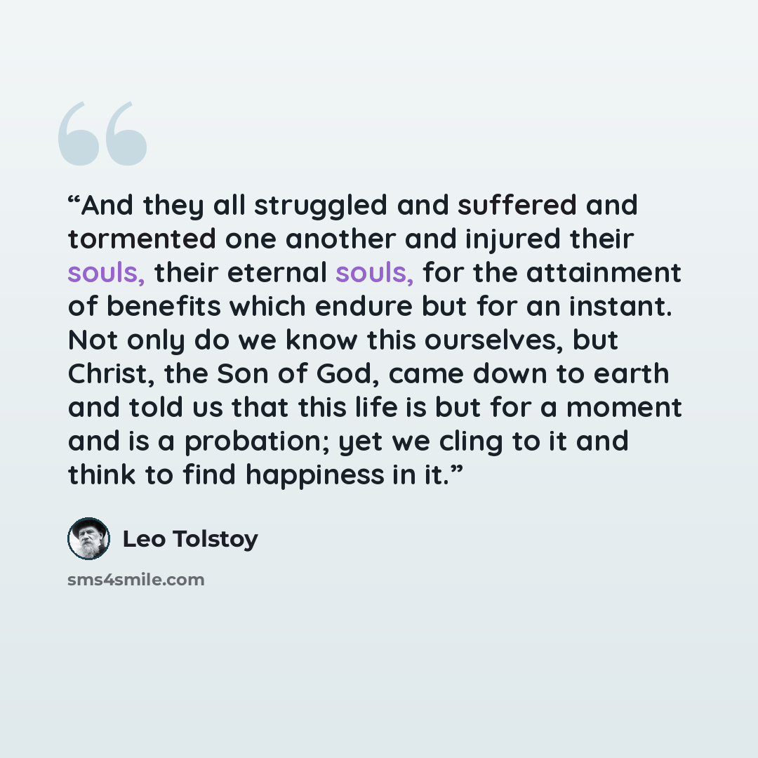 “And they all struggled and suffered and tormented one another and injured their souls, their eternal souls, for the attainment of benefits which endure but for an instant. Not only do we know this ourselves, but Christ, the Son of God, came down to earth and told us that this life is but for a…” quote by Leo Tolstoy