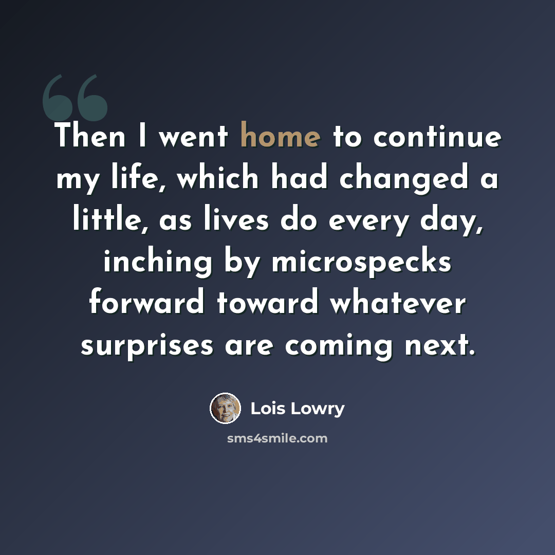 “Then I went home to continue my life, which had changed a little, as lives do every day, inching by microspecks forward toward whatever surprises are coming next.” quote by Lois Lowry
