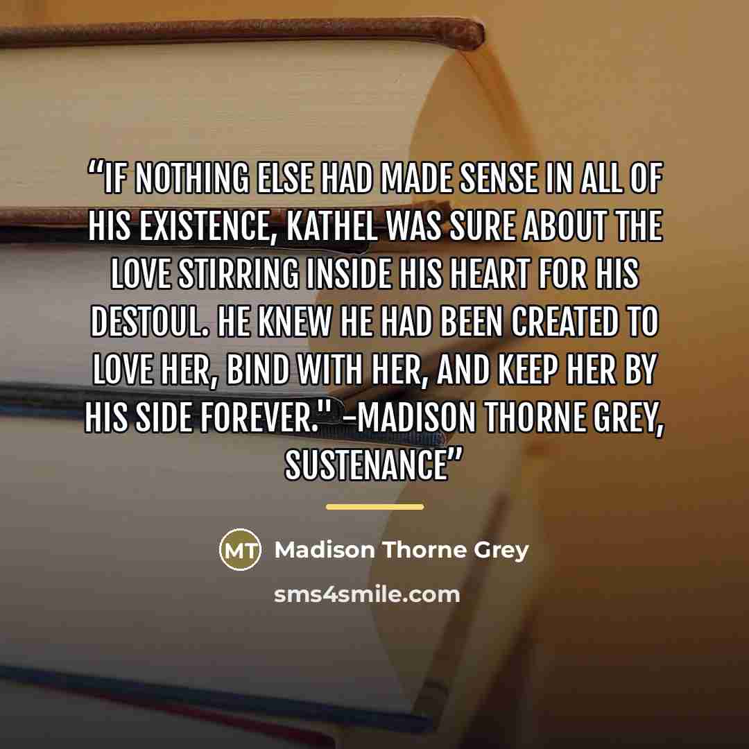 “If nothing else had made sense in all of his existence, Kathel was sure about the love stirring inside his heart for his Destoul. He knew he had been created to love her, bind with her, and keep her by his side forever." -Madison Thorne Grey, Sustenance” quote by Madison Thorne Grey