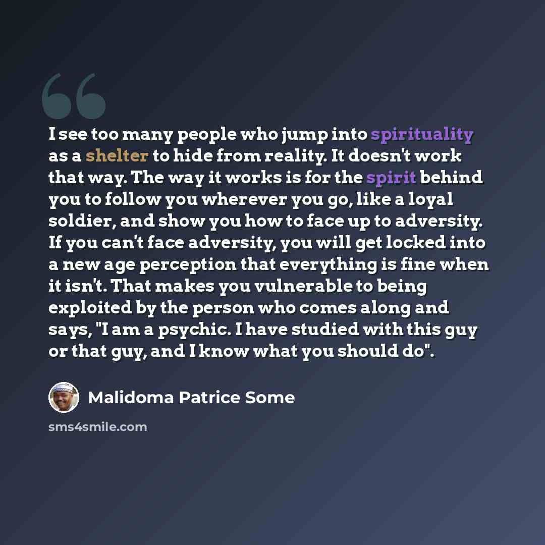 “I see too many people who jump into spirituality as a shelter to hide from reality. It doesn't work that way. The way it works is for the spirit behind you to follow you wherever you go, like a loyal soldier, and show you how to face up to adversity. If you can't face adversity, you will get…” quote by Malidoma Patrice Some