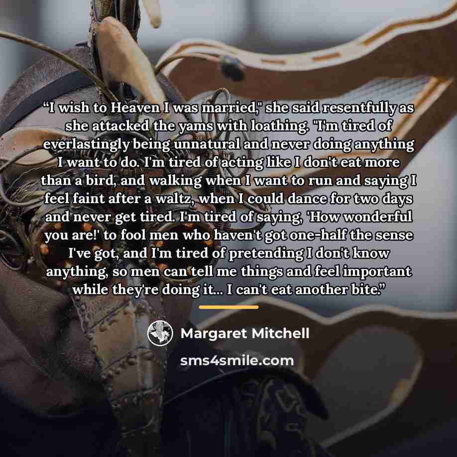 “I wish to Heaven I was married," she said resentfully as she attacked the yams with loathing. "I'm tired of everlastingly being unnatural and never doing anything I want to do. I'm tired of acting like I don't eat more than a bird, and walking when I want to run and saying I feel faint after a…” quote by Margaret Mitchell