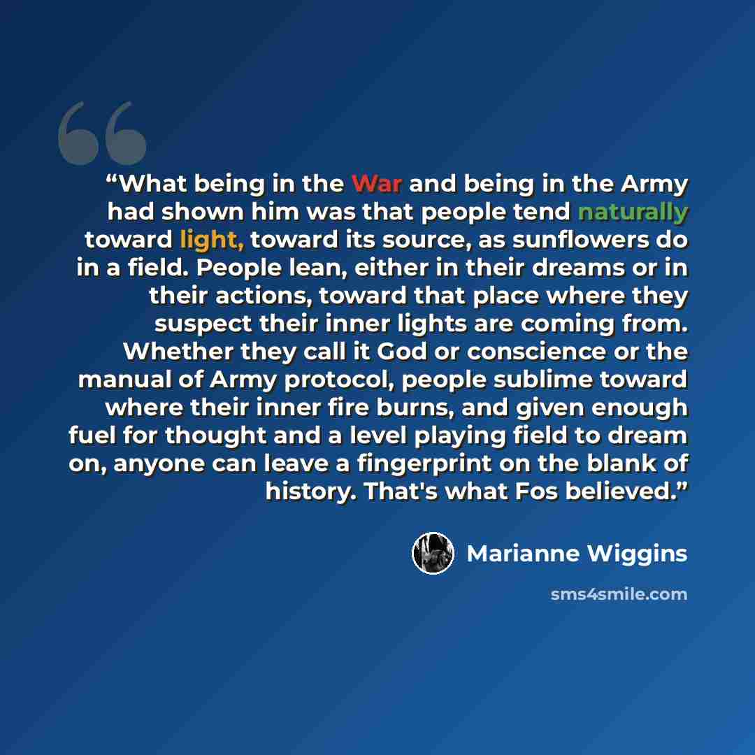 “What being in the War and being in the Army had shown him was that people tend naturally toward light, toward its source, as sunflowers do in a field. People lean, either in their dreams or in their actions, toward that place where they suspect their inner lights are coming from. Whether they call…” quote by Marianne Wiggins