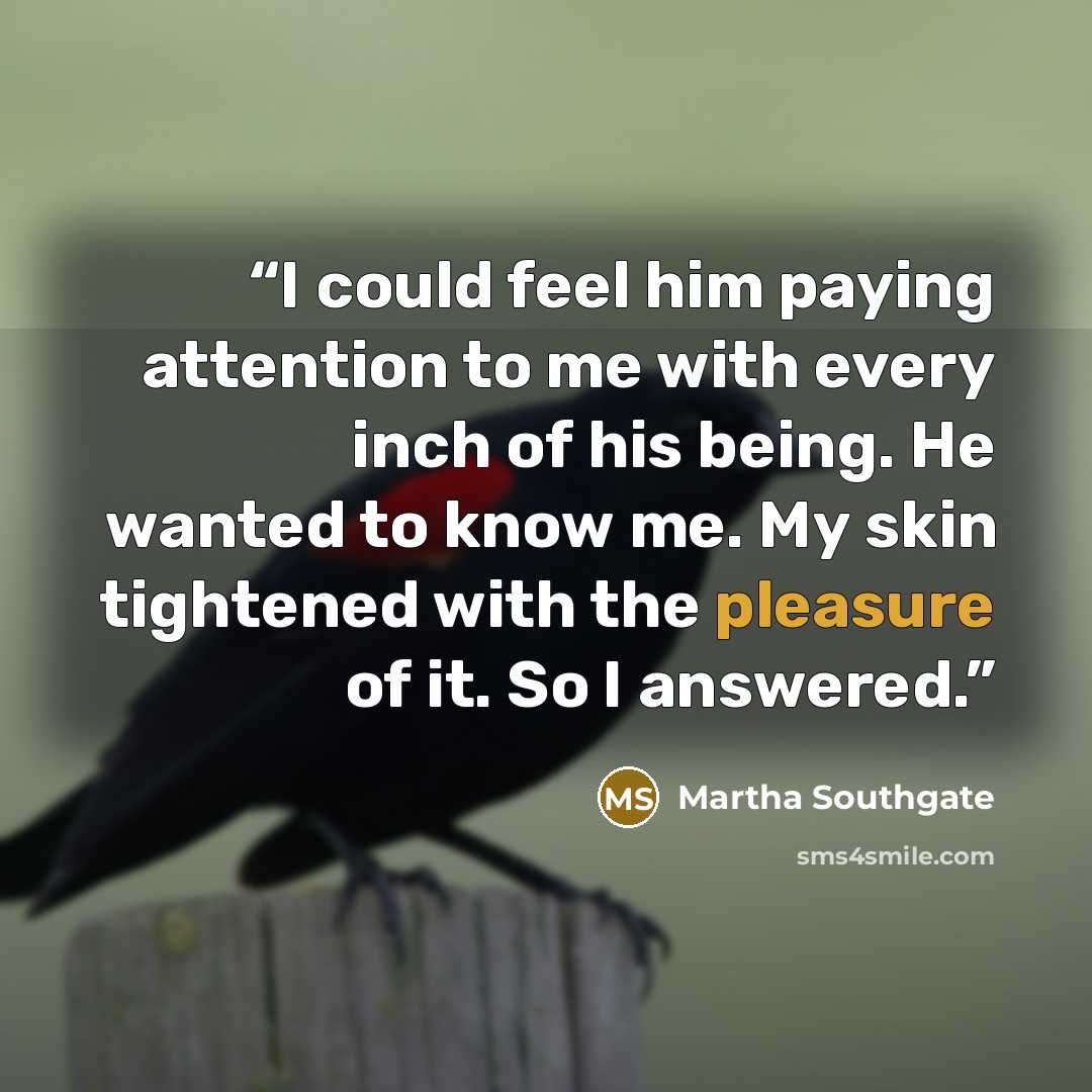 “I could feel him paying attention to me with every inch of his being. He wanted to know me. My skin tightened with the pleasure of it. So I answered.” quote by Martha Southgate