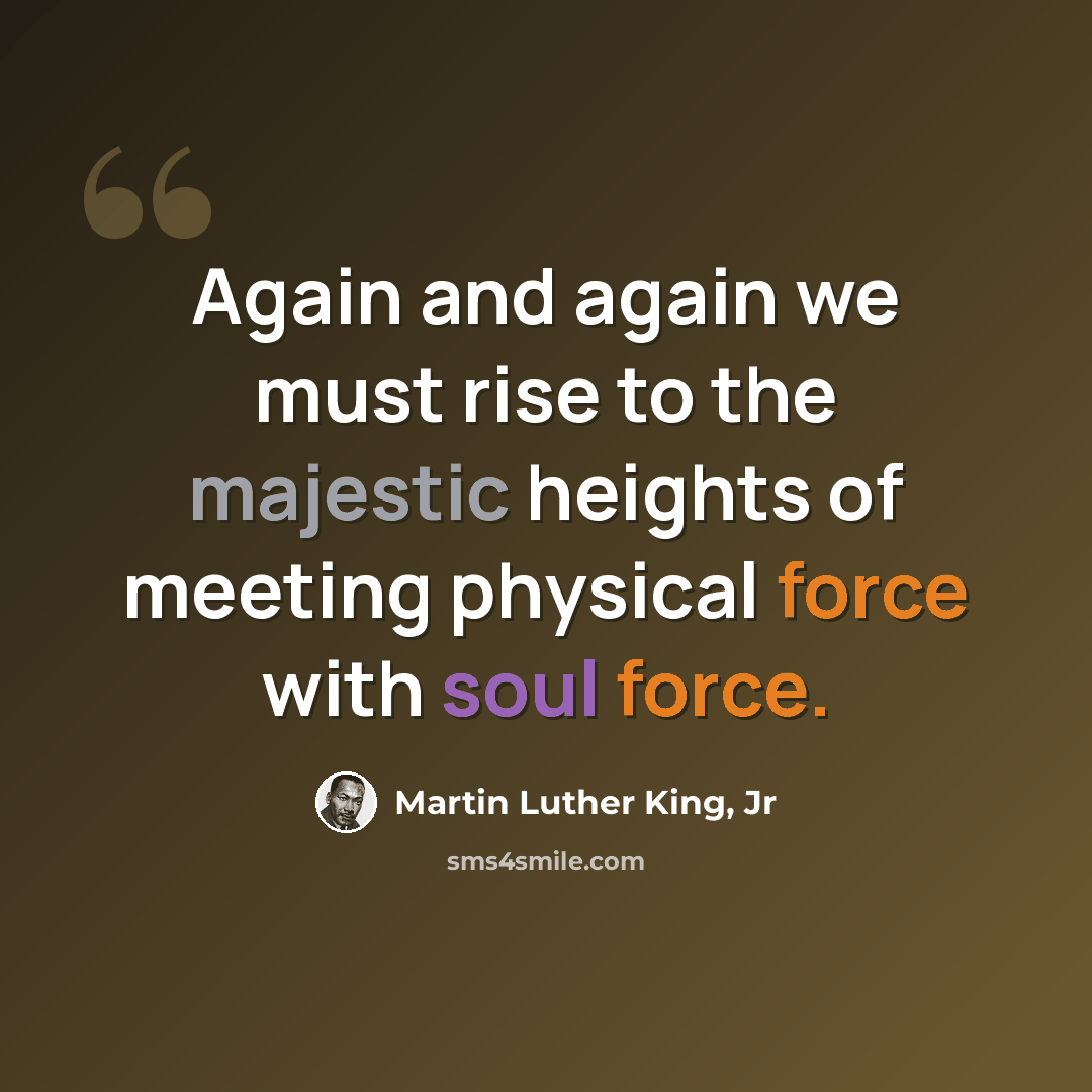 “Again and again we must rise to the majestic heights of meeting physical force with soul force.” quote by Martin Luther King, Jr