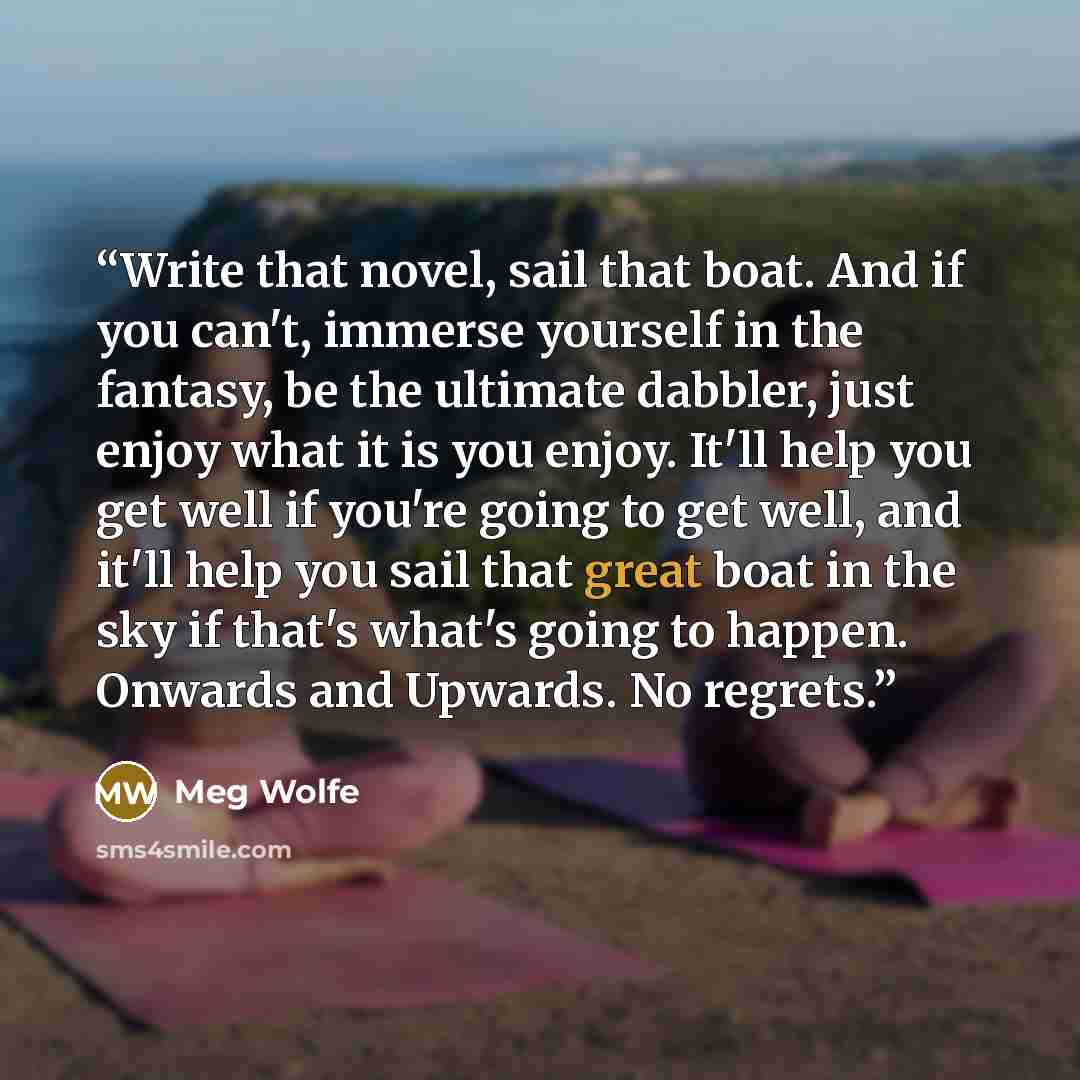 “Write that novel, sail that boat. And if you can't, immerse yourself in the fantasy, be the ultimate dabbler, just enjoy what it is you enjoy. It'll help you get well if you're going to get well, and it'll help you sail that great boat in the sky if that's what's going to happen. Onwards and…” quote by Meg Wolfe